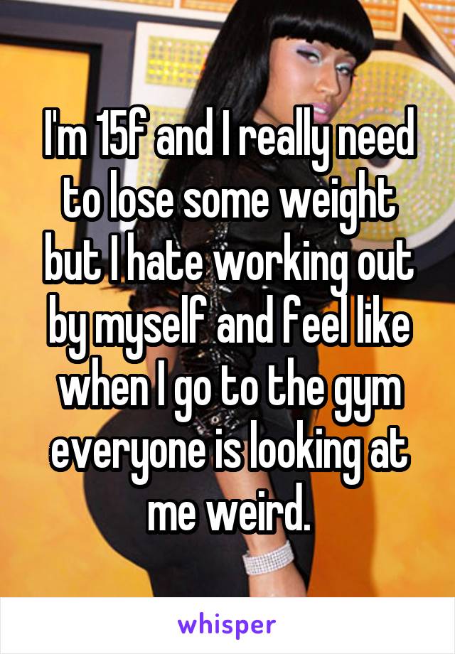 I'm 15f and I really need to lose some weight but I hate working out by myself and feel like when I go to the gym everyone is looking at me weird.