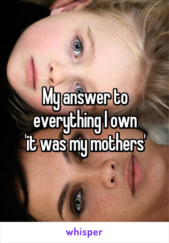 My answer to everything I own
 'it was my mothers' 