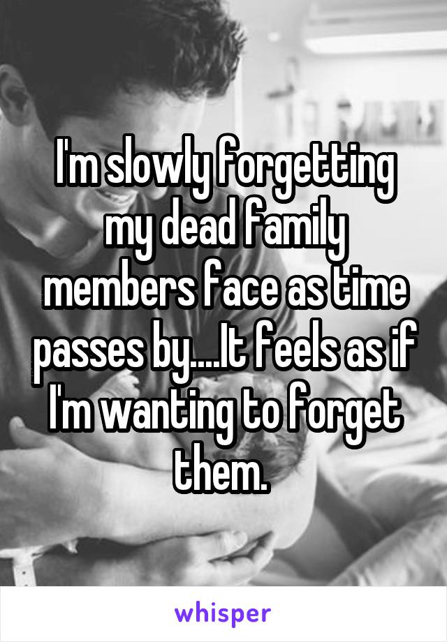 I'm slowly forgetting my dead family members face as time passes by....It feels as if I'm wanting to forget them. 