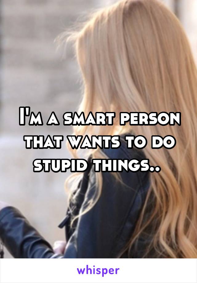 I'm a smart person that wants to do stupid things.. 