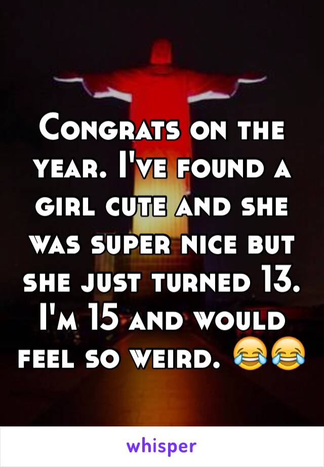 Congrats on the year. I've found a girl cute and she was super nice but she just turned 13. I'm 15 and would feel so weird. 😂😂