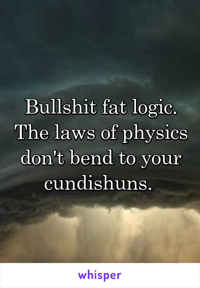 Bullshit fat logic. The laws of physics don't bend to your cundishuns. 