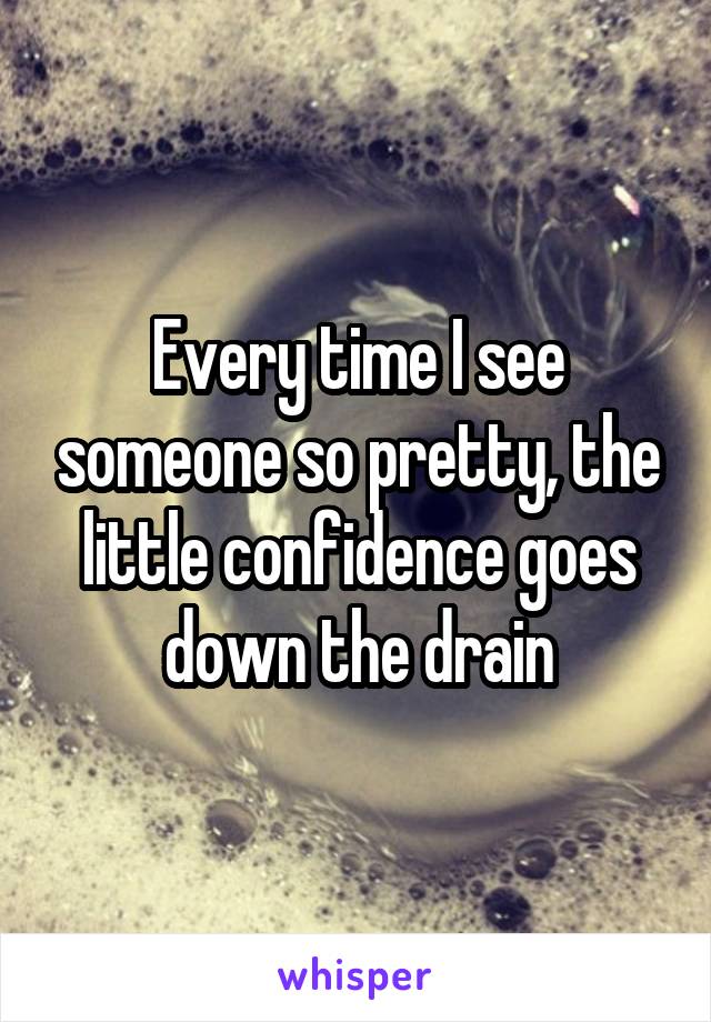 Every time I see someone so pretty, the little confidence goes down the drain