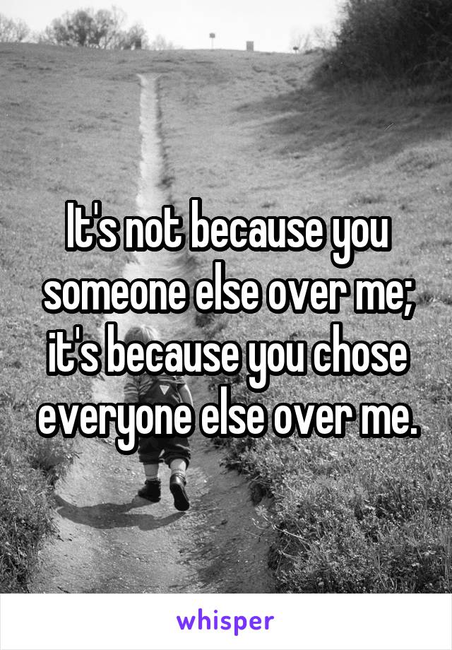 It's not because you someone else over me; it's because you chose everyone else over me.