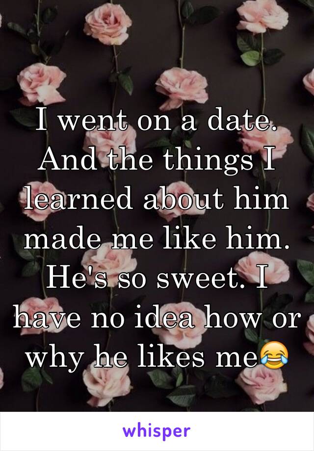 I went on a date. And the things I learned about him made me like him. He's so sweet. I have no idea how or why he likes me😂