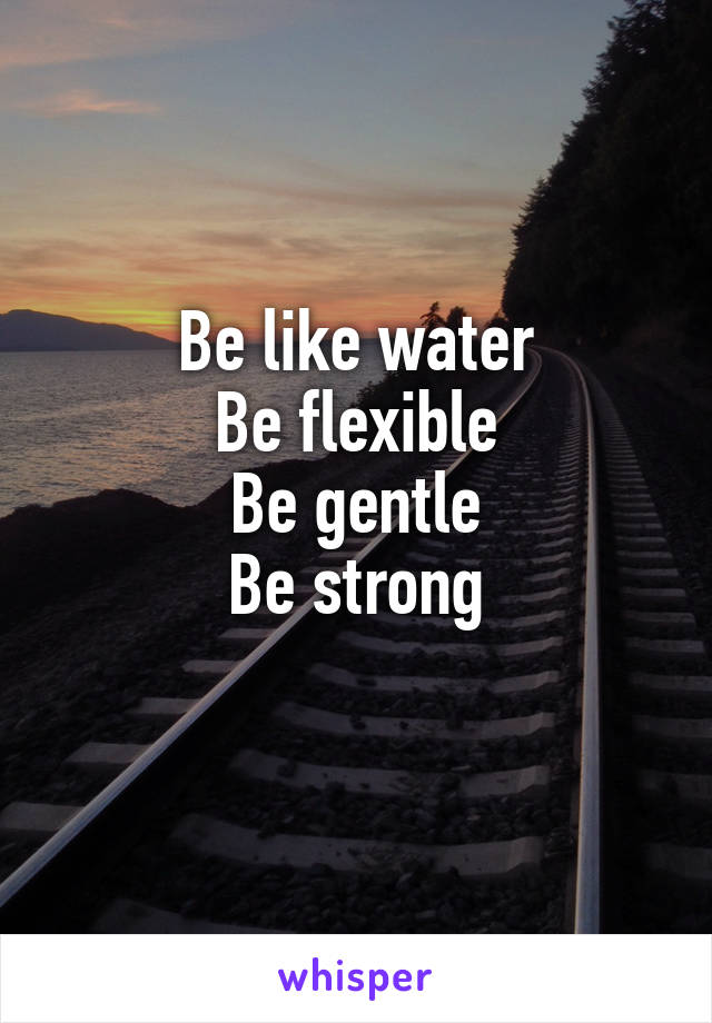 Be like water
Be flexible
Be gentle
Be strong
