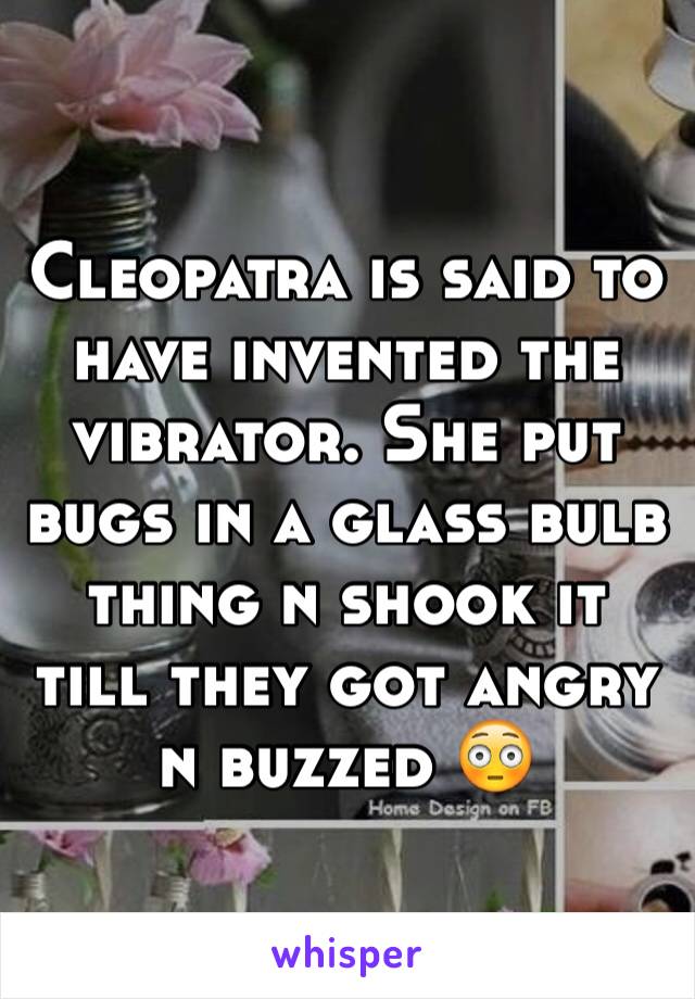 Cleopatra is said to have invented the vibrator. She put bugs in a glass bulb thing n shook it till they got angry n buzzed 😳