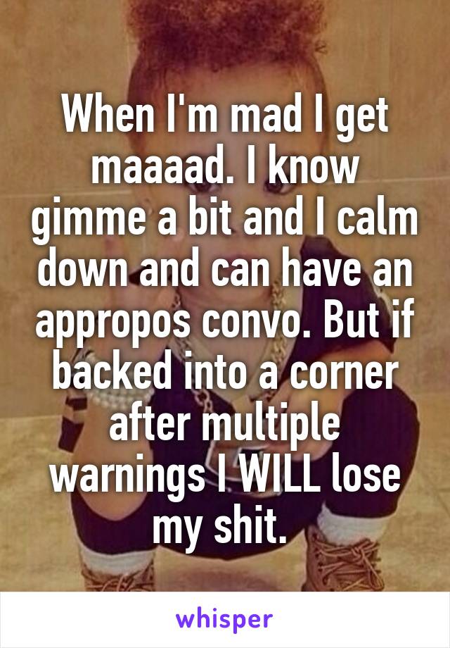 When I'm mad I get maaaad. I know gimme a bit and I calm down and can have an appropos convo. But if backed into a corner after multiple warnings I WILL lose my shit. 