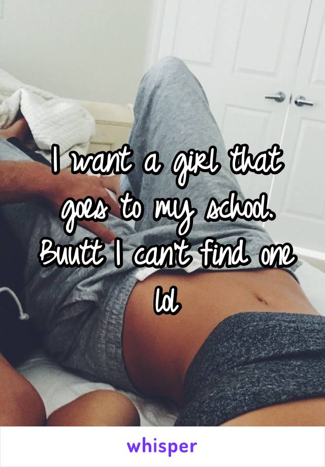 I want a girl that goes to my school. Buutt I can't find one lol