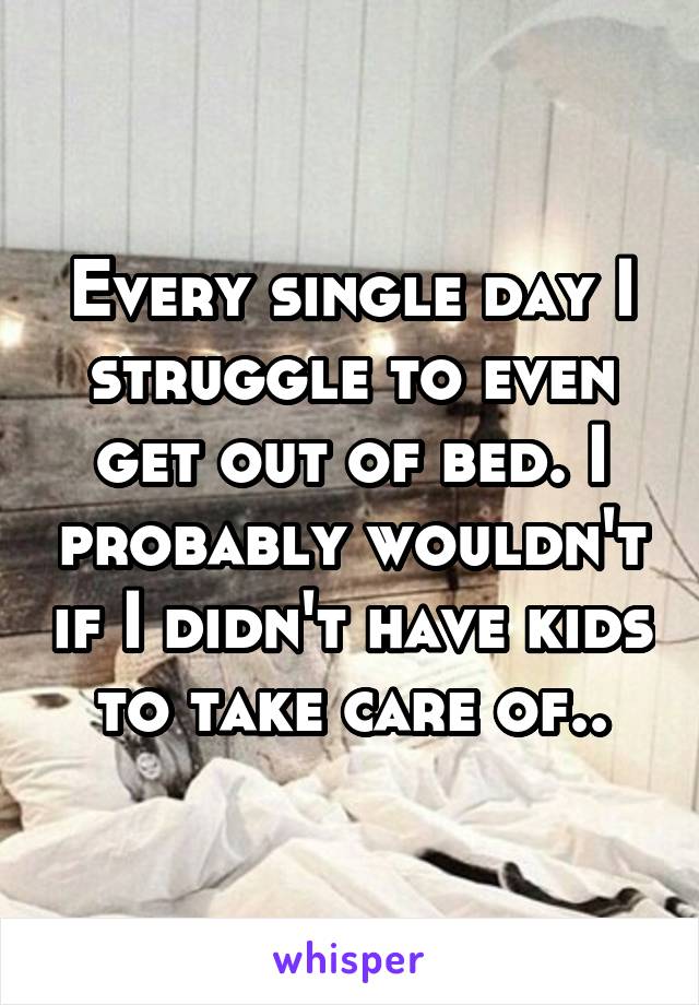 Every single day I struggle to even get out of bed. I probably wouldn't if I didn't have kids to take care of..