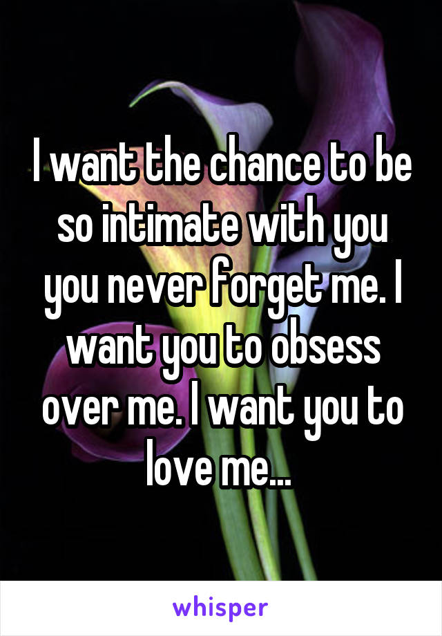 I want the chance to be so intimate with you you never forget me. I want you to obsess over me. I want you to love me... 