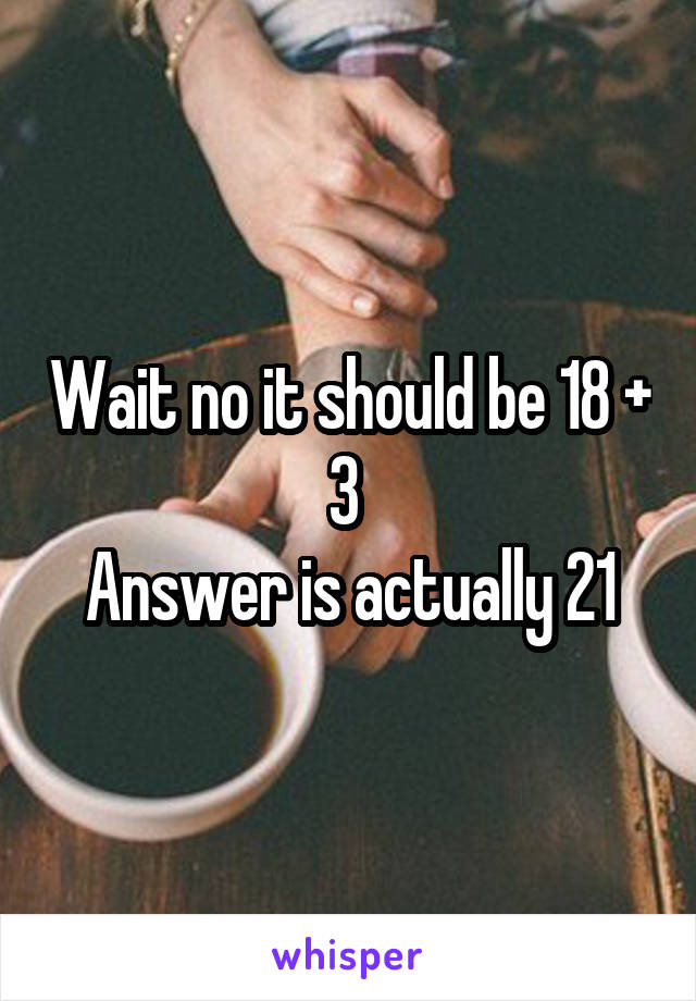 Wait no it should be 18 + 3 
Answer is actually 21