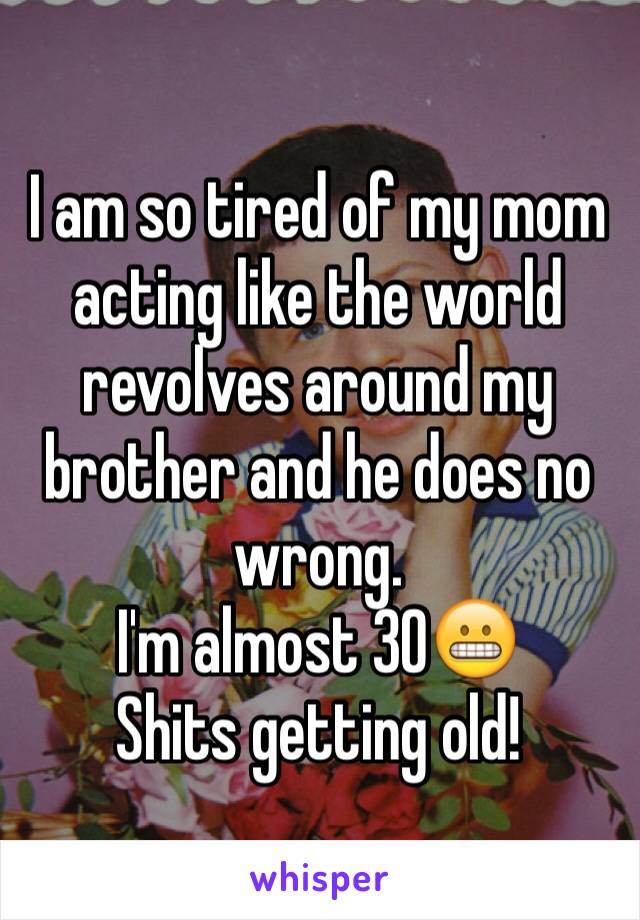 I am so tired of my mom acting like the world revolves around my brother and he does no wrong. 
I'm almost 30😬
Shits getting old!