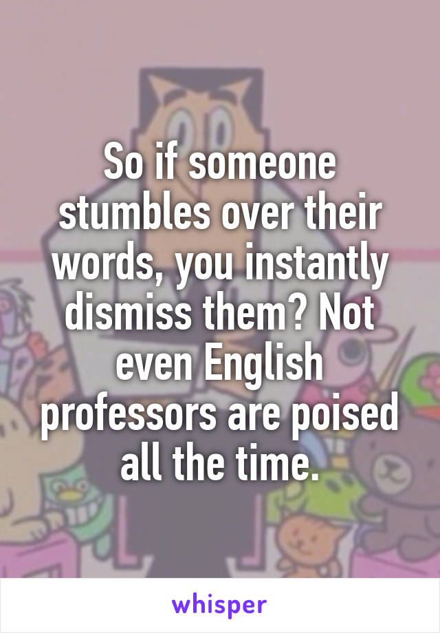 So if someone stumbles over their words, you instantly dismiss them? Not even English professors are poised all the time.