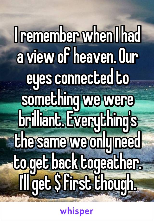 I remember when I had a view of heaven. Our eyes connected to something we were brilliant. Everything's the same we only need to get back togeather. I'll get $ first though.