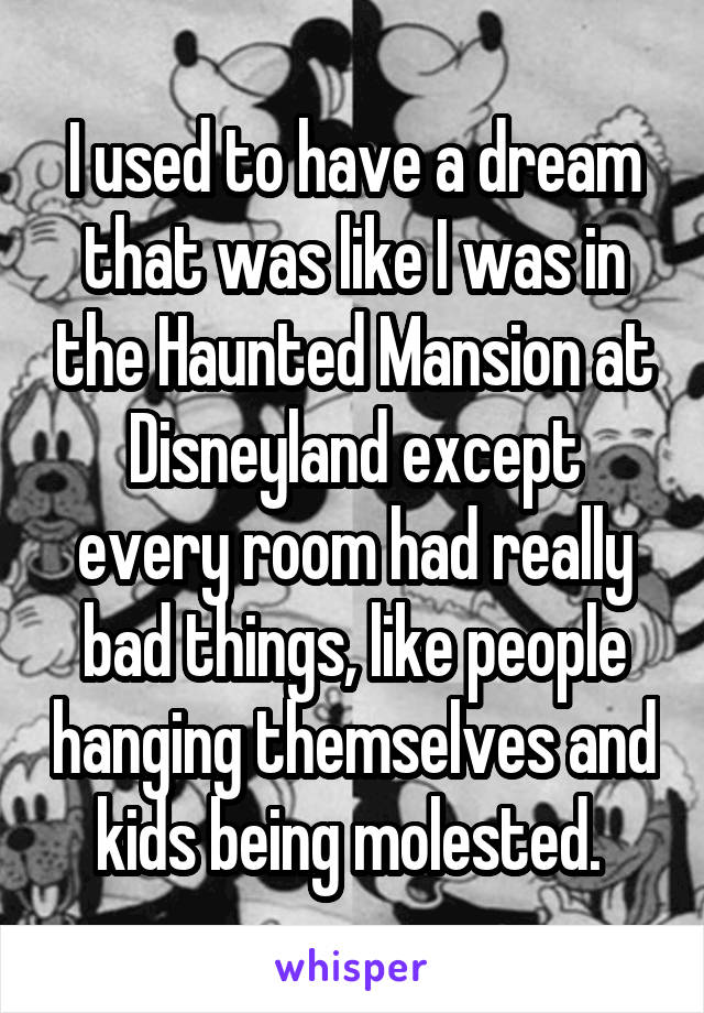 I used to have a dream that was like I was in the Haunted Mansion at Disneyland except every room had really bad things, like people hanging themselves and kids being molested. 