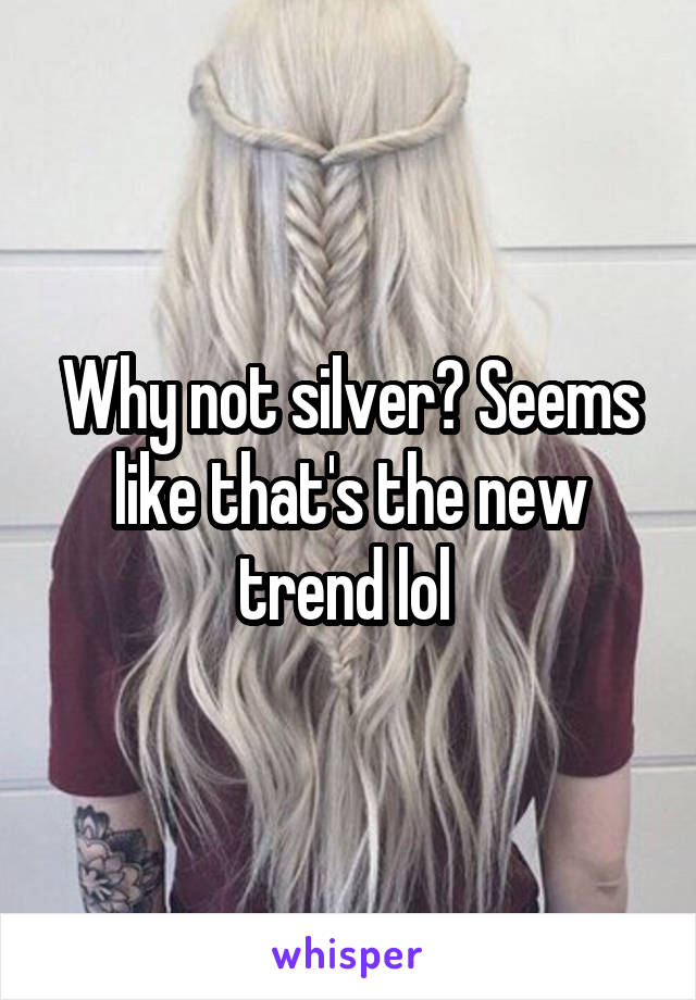 Why not silver? Seems like that's the new trend lol 