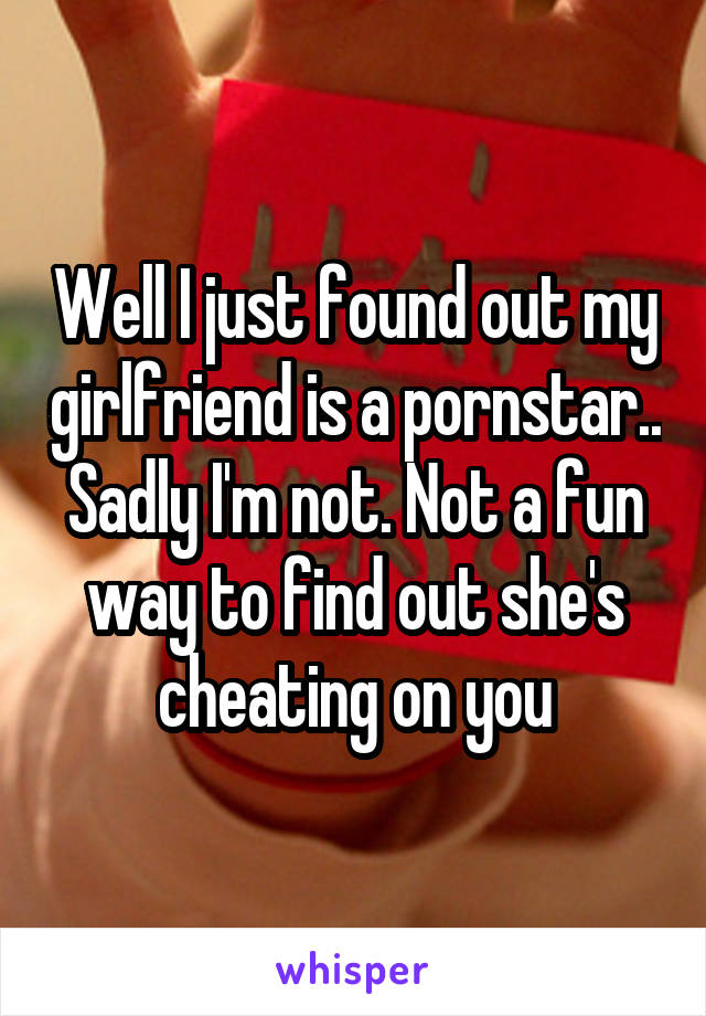 Well I just found out my girlfriend is a pornstar.. Sadly I'm not. Not a fun way to find out she's cheating on you