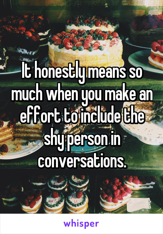 It honestly means so much when you make an effort to include the shy person in conversations.