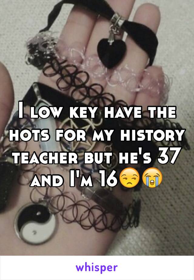 I low key have the hots for my history teacher but he's 37 and I'm 16😒😭