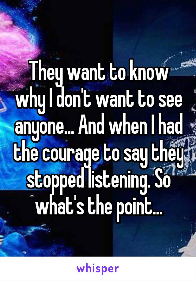They want to know why I don't want to see anyone... And when I had the courage to say they stopped listening. So what's the point...