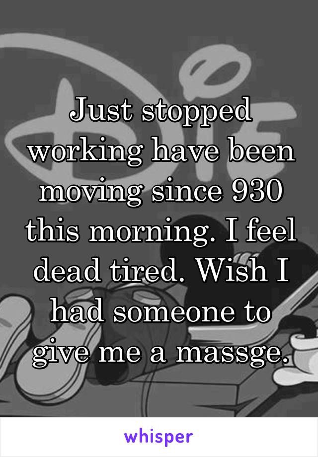 Just stopped working have been moving since 930 this morning. I feel dead tired. Wish I had someone to give me a massge.