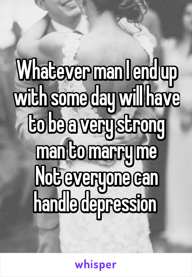 Whatever man I end up with some day will have to be a very strong man to marry me
Not everyone can handle depression 
