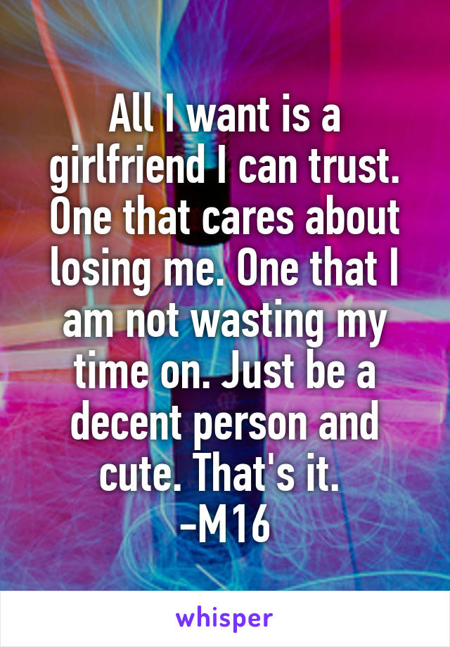 All I want is a girlfriend I can trust. One that cares about losing me. One that I am not wasting my time on. Just be a decent person and cute. That's it. 
-M16