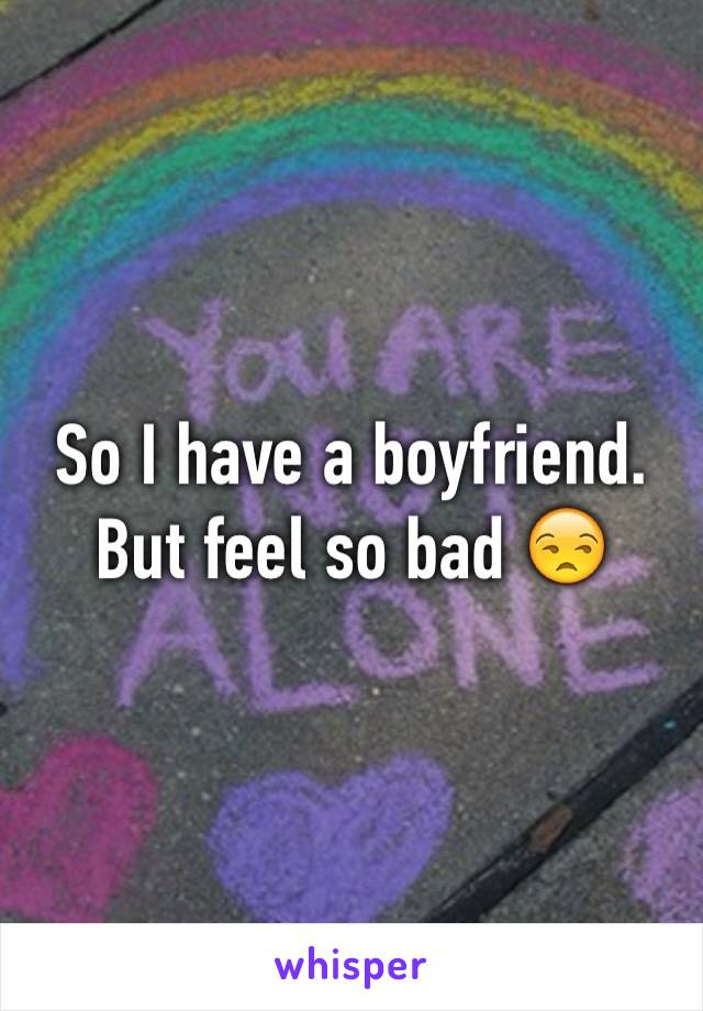So I have a boyfriend. But feel so bad 😒