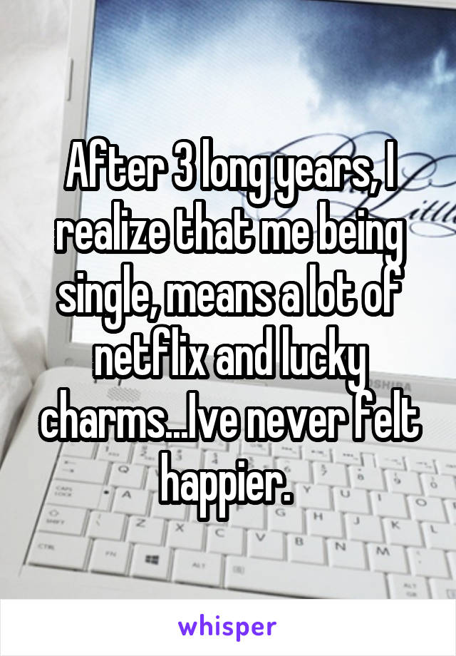 After 3 long years, I realize that me being single, means a lot of netflix and lucky charms...Ive never felt happier. 