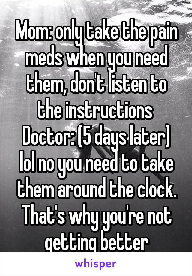 Mom: only take the pain meds when you need them, don't listen to the instructions 
Doctor: (5 days later) lol no you need to take them around the clock. That's why you're not getting better