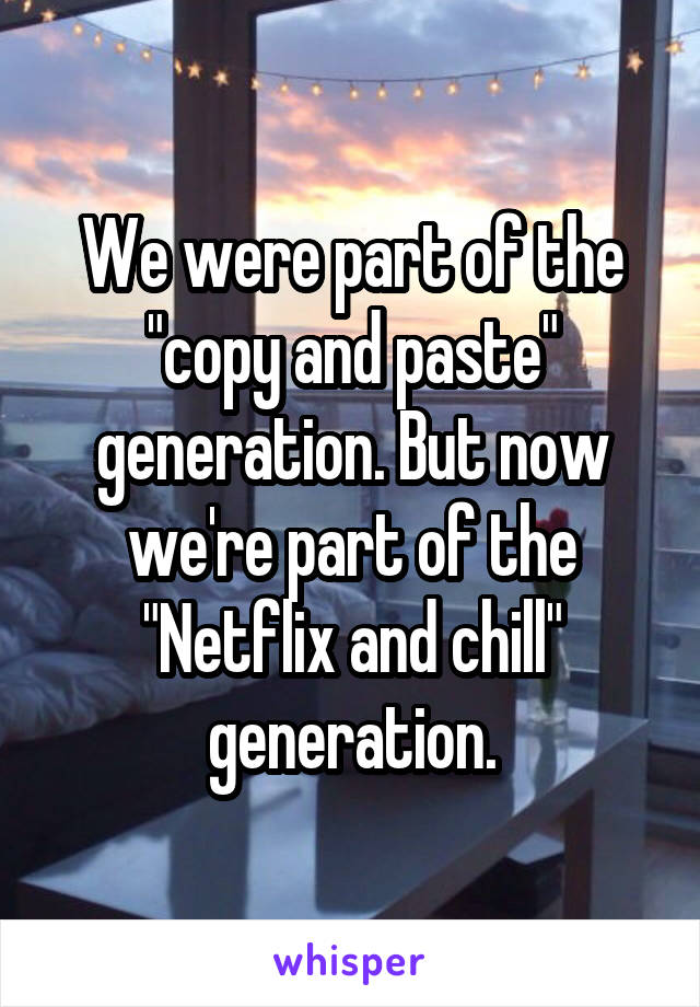 We were part of the "copy and paste" generation. But now we're part of the "Netflix and chill" generation.