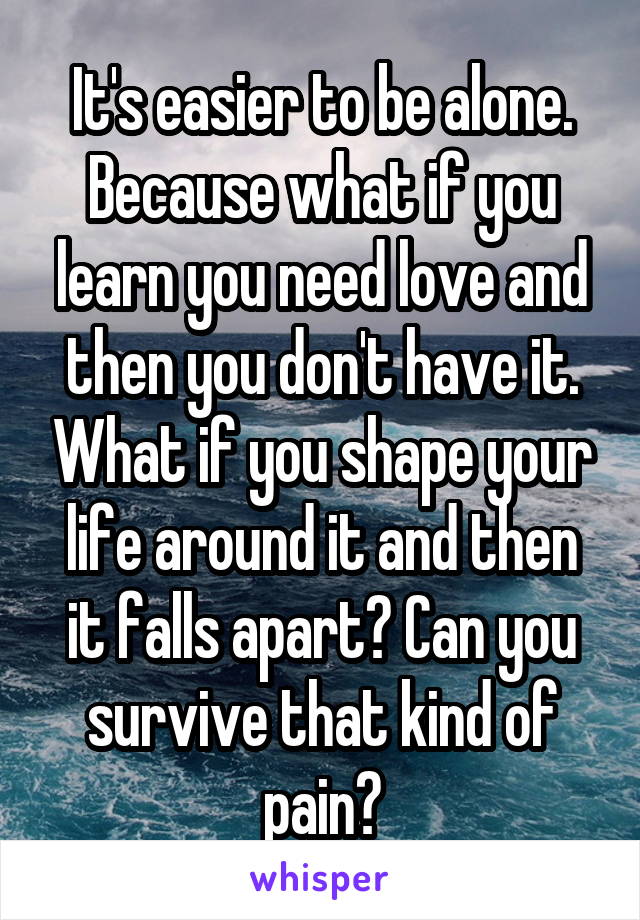 It's easier to be alone. Because what if you learn you need love and then you don't have it. What if you shape your life around it and then it falls apart? Can you survive that kind of pain?
