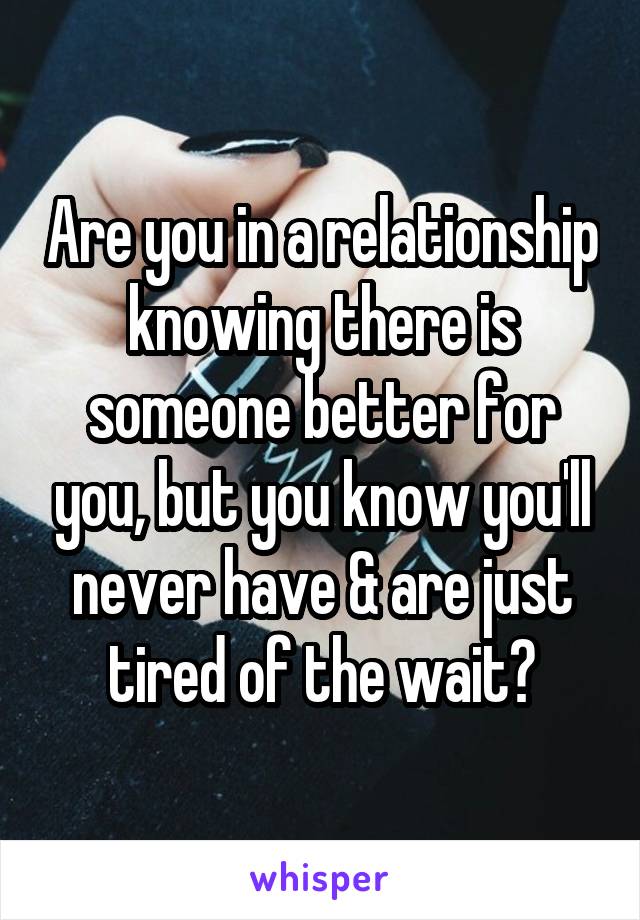 Are you in a relationship knowing there is someone better for you, but you know you'll never have & are just tired of the wait?