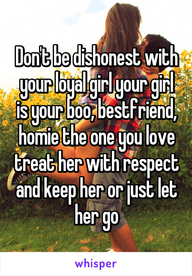 Don't be dishonest with your loyal girl your girl is your boo, bestfriend, homie the one you love treat her with respect and keep her or just let her go