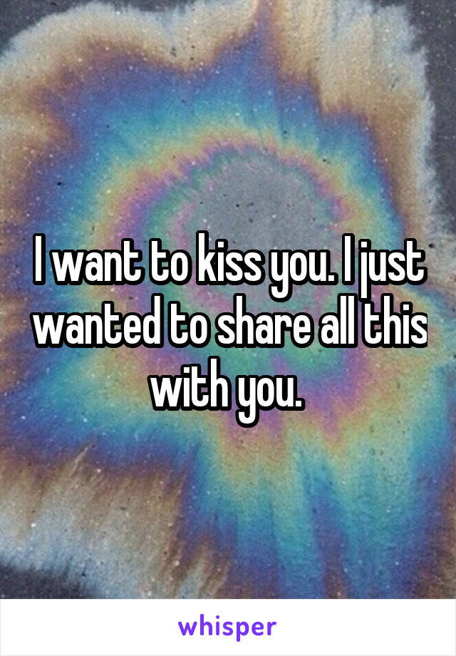 I want to kiss you. I just wanted to share all this with you. 