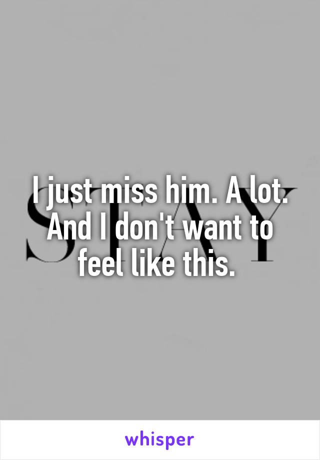 I just miss him. A lot. And I don't want to feel like this. 