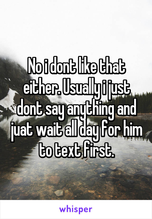 No i dont like that either. Usually i just dont say anything and juat wait all day for him to text first.