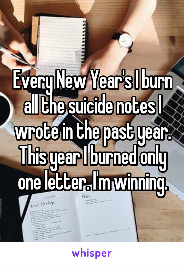Every New Year's I burn all the suicide notes I wrote in the past year. This year I burned only one letter. I'm winning.