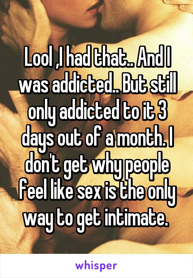 Lool ,I had that.. And I was addicted.. But still only addicted to it 3 days out of a month. I don't get why people feel like sex is the only way to get intimate. 