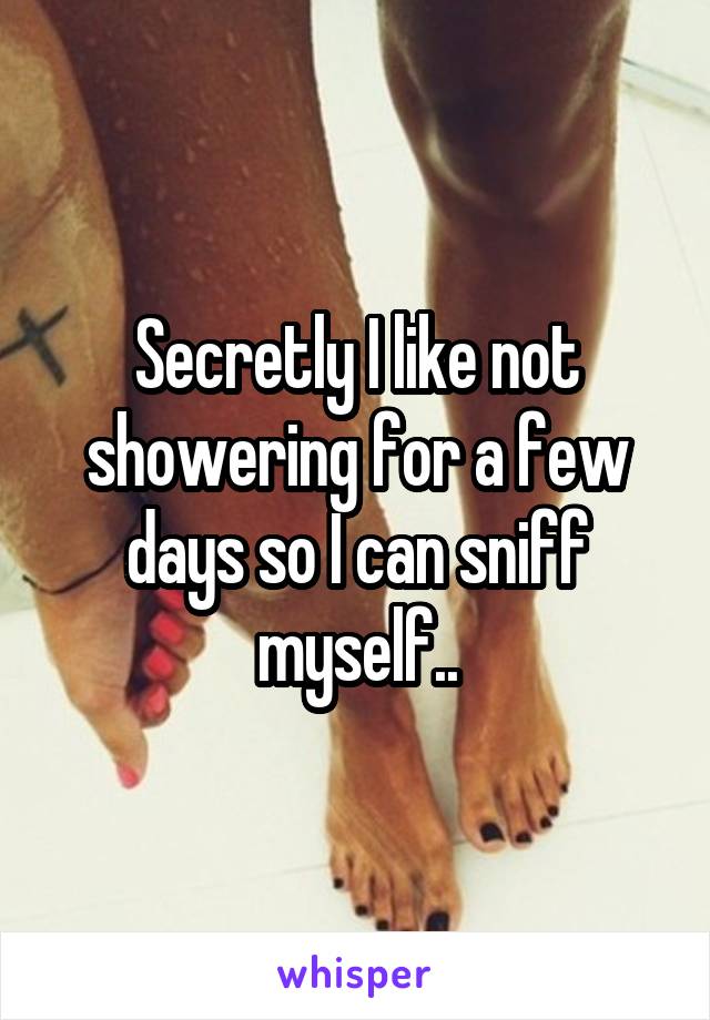 Secretly I like not showering for a few days so I can sniff myself..