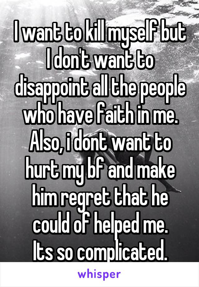 I want to kill myself but I don't want to disappoint all the people who have faith in me. Also, i dont want to hurt my bf and make him regret that he could of helped me.
Its so complicated.