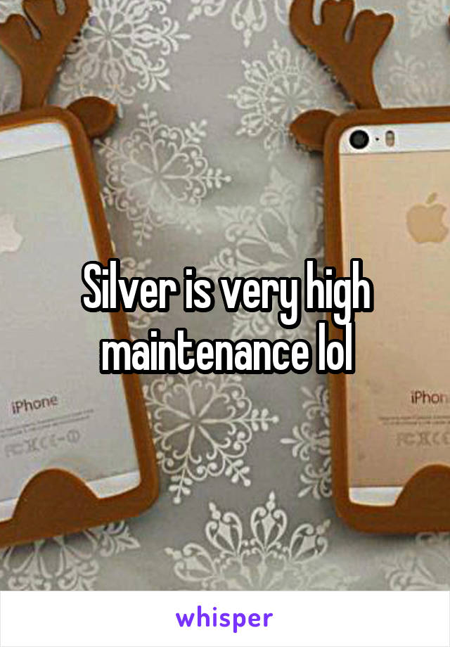 Silver is very high maintenance lol