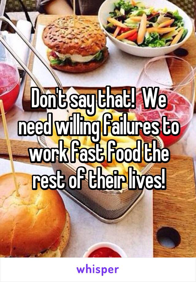 Don't say that!  We need willing failures to work fast food the rest of their lives!