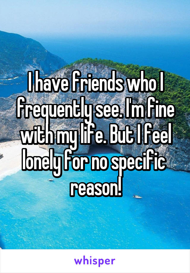 I have friends who I frequently see. I'm fine with my life. But I feel lonely for no specific 
reason!