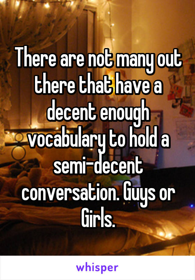 There are not many out there that have a decent enough vocabulary to hold a semi-decent conversation. Guys or Girls.