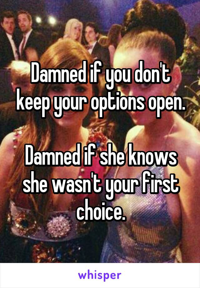 Damned if you don't keep your options open.

Damned if she knows she wasn't your first choice.