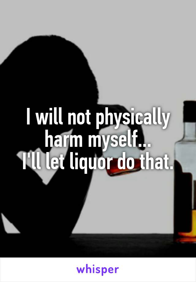 I will not physically harm myself...
I'll let liquor do that.