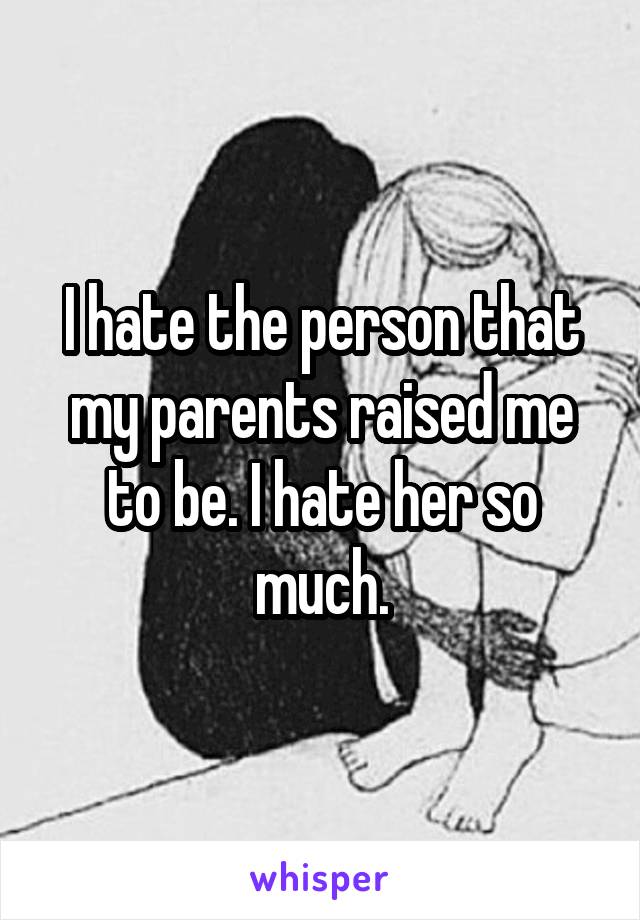 I hate the person that my parents raised me to be. I hate her so much.