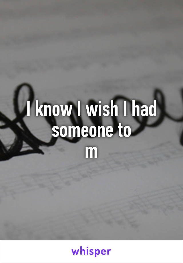 I know I wish I had someone to
m